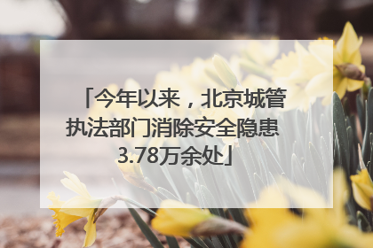 今年以来，北京城管执法部门消除安全隐患3.78万余处
