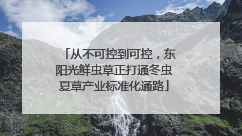 从不可控到可控，东阳光鲜虫草正打通冬虫夏草产业标准化通路