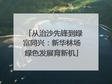 从治沙先锋到绿富同兴：新华林场绿色发展育新机