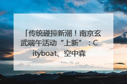 传统碰撞新潮！南京玄武端午活动“上新”：Cityboat、空中森林、骑行市集引热潮