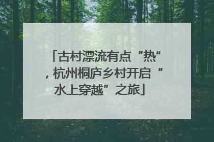 古村漂流有点“热”，杭州桐庐乡村开启“水上穿越”之旅