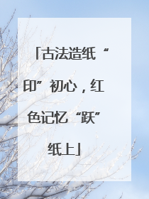古法造纸“印”初心，红色记忆“跃”纸上
