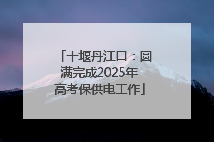 十堰丹江口：圆满完成2025年高考保供电工作