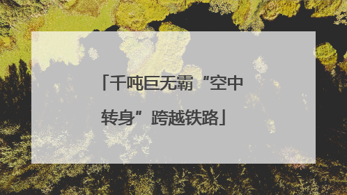 千吨巨无霸“空中转身”跨越铁路