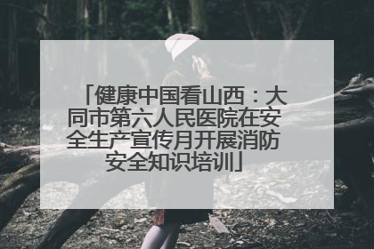 健康中国看山西：大同市第六人民医院在安全生产宣传月开展消防安全知识培训