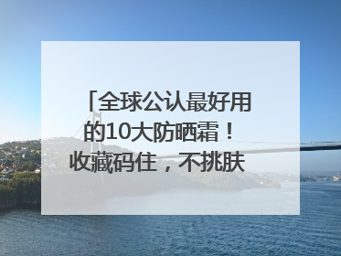 全球公认最好用的10大防晒霜！收藏码住，不挑肤质清爽不搓泥