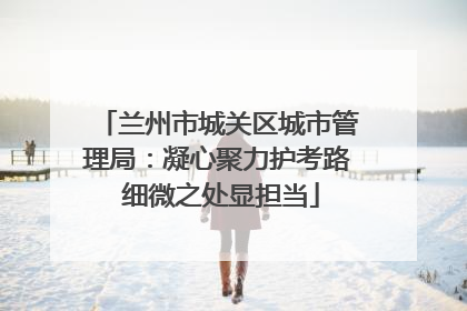 兰州市城关区城市管理局：凝心聚力护考路 细微之处显担当