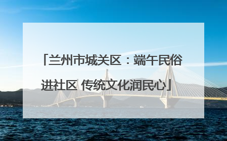 兰州市城关区：端午民俗进社区 传统文化润民心