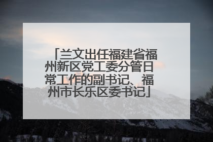兰文出任福建省福州新区党工委分管日常工作的副书记、福州市长乐区委书记