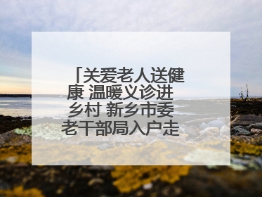 关爱老人送健康 温暖义诊进乡村 新乡市委老干部局入户走访和义诊活动