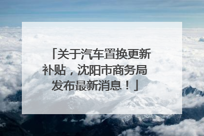 关于汽车置换更新补贴，沈阳市商务局发布最新消息！