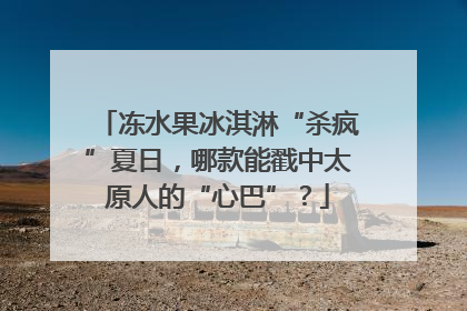 冻水果冰淇淋“杀疯”夏日，哪款能戳中太原人的“心巴”？