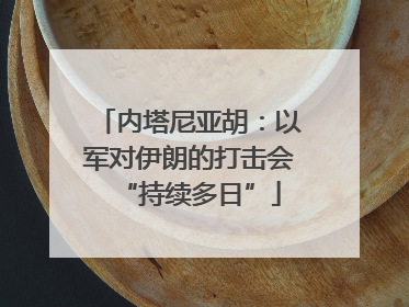 内塔尼亚胡：以军对伊朗的打击会“持续多日”
