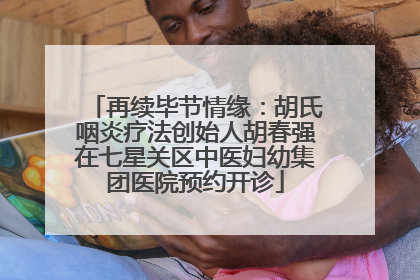 再续毕节情缘：胡氏咽炎疗法创始人胡春强在七星关区中医妇幼集团医院预约开诊