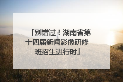 别错过！湖南省第十四届新闻影像研修班招生进行时
