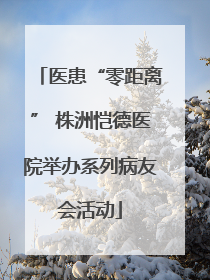 医患“零距离” 株洲恺德医院举办系列病友会活动