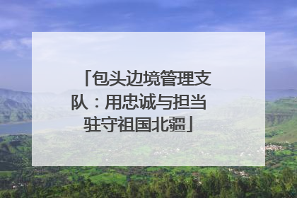 包头边境管理支队：用忠诚与担当驻守祖国北疆