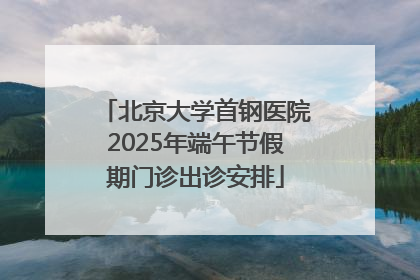 北京大学首钢医院2025年端午节假期门诊出诊安排