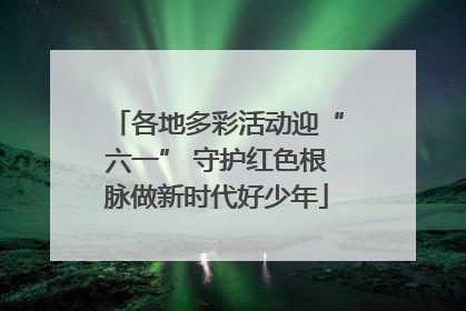 各地多彩活动迎“六一” 守护红色根脉做新时代好少年