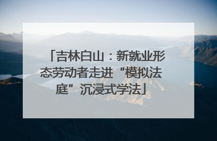 吉林白山：新就业形态劳动者走进“模拟法庭”沉浸式学法