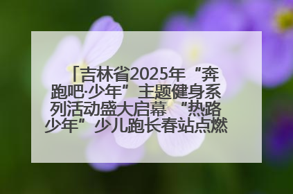 吉林省2025年“奔跑吧·少年”主题健身系列活动盛大启幕 “热路少年”少儿跑长春站点燃少年运动热情