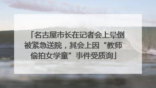 名古屋市长在记者会上晕倒被紧急送院，其会上因“教师偷拍女学童”事件受质询