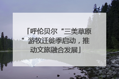 呼伦贝尔“三美草原”游牧迁徙季启动，推动文旅融合发展