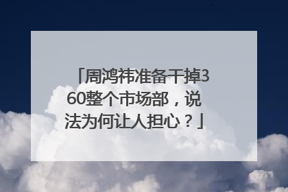 周鸿祎准备干掉360整个市场部，说法为何让人担心？