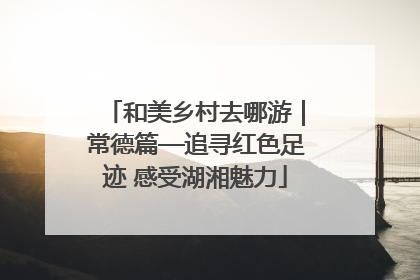 和美乡村去哪游｜常德篇—追寻红色足迹 感受湖湘魅力