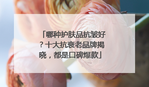 哪种护肤品抗皱好？十大抗衰老品牌揭晓，都是口碑爆款