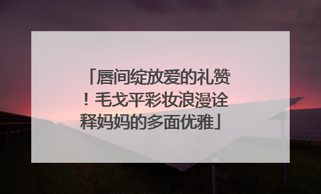 唇间绽放爱的礼赞！毛戈平彩妆浪漫诠释妈妈的多面优雅