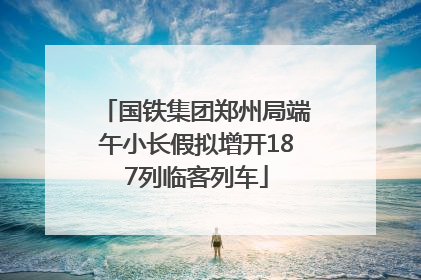 国铁集团郑州局端午小长假拟增开187列临客列车