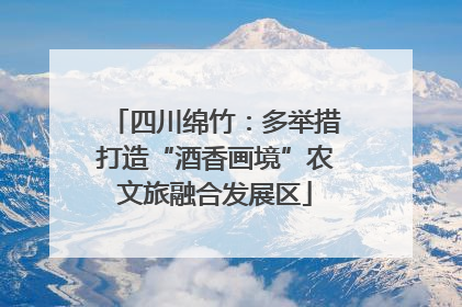 四川绵竹：多举措打造“酒香画境”农文旅融合发展区