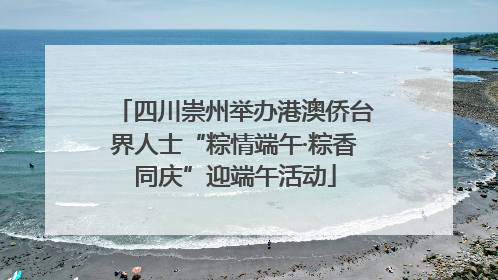 四川崇州举办港澳侨台界人士“粽情端午·粽香同庆”迎端午活动