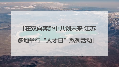 在双向奔赴中共创未来 江苏多地举行“人才日”系列活动