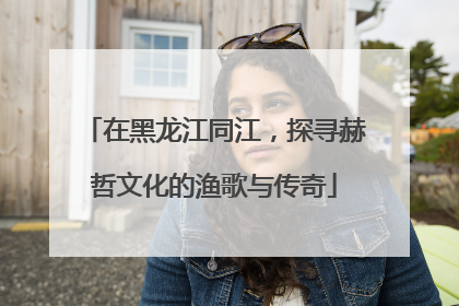 在黑龙江同江，探寻赫哲文化的渔歌与传奇