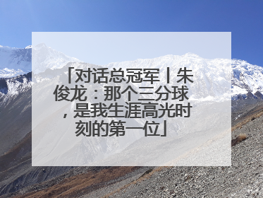 对话总冠军丨朱俊龙：那个三分球，是我生涯高光时刻的第一位