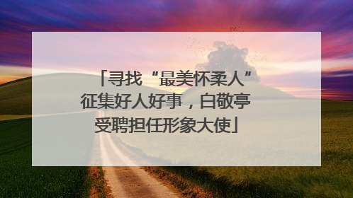 寻找“最美怀柔人”征集好人好事，白敬亭受聘担任形象大使