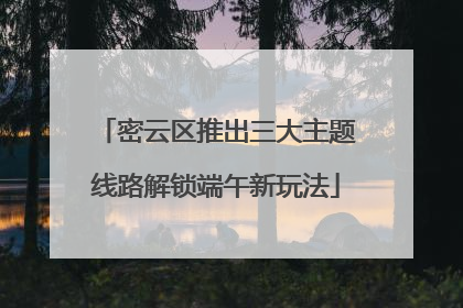 密云区推出三大主题线路解锁端午新玩法