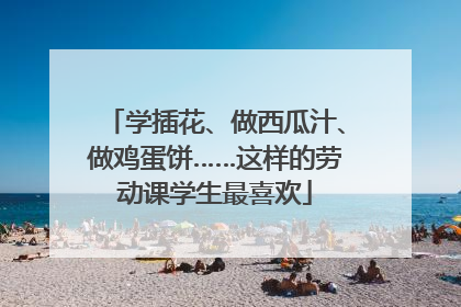 学插花、做西瓜汁、做鸡蛋饼……这样的劳动课学生最喜欢