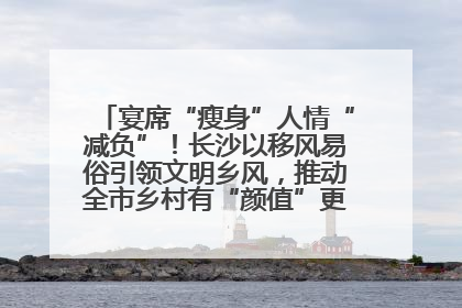 宴席“瘦身”人情“减负”！长沙以移风易俗引领文明乡风，推动全市乡村有“颜值”更显“气质”