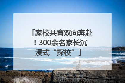 家校共育双向奔赴！300余名家长沉浸式“探校”