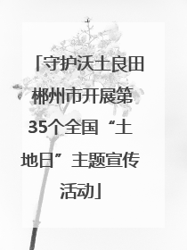 守护沃土良田 郴州市开展第35个全国“土地日”主题宣传活动