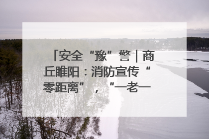 安全“豫”警｜商丘睢阳：消防宣传“零距离”，“一老一小”同守护