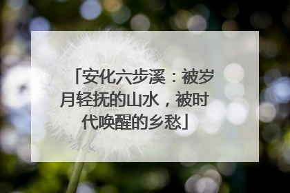 安化六步溪：被岁月轻抚的山水，被时代唤醒的乡愁