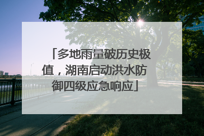 多地雨量破历史极值，湖南启动洪水防御四级应急响应