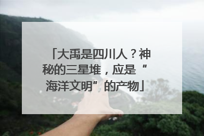 大禹是四川人？神秘的三星堆，应是“海洋文明”的产物