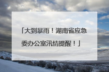 大到暴雨！湖南省应急委办公室汛情提醒！