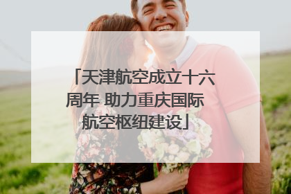 天津航空成立十六周年 助力重庆国际航空枢纽建设