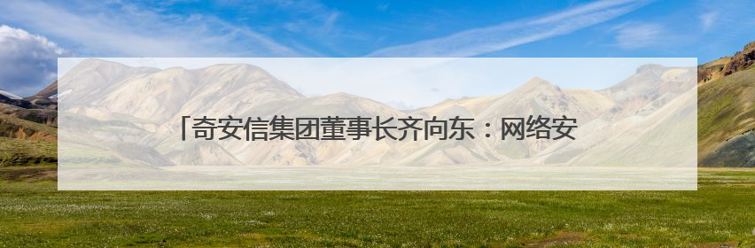 奇安信集团董事长齐向东：网络安全突围的动力来自生成式人工智能